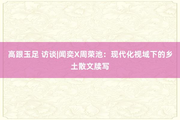 高跟玉足 访谈|闻奕X周荣池：现代化视域下的乡土散文牍写