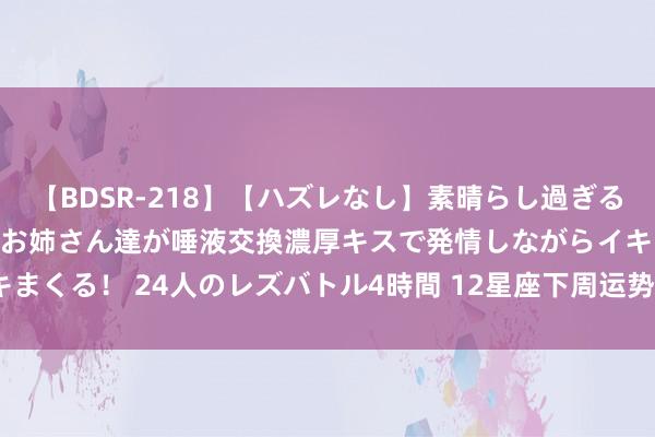 【BDSR-218】【ハズレなし】素晴らし過ぎる美女レズ。 ガチで綺麗なお姉さん達が唾液交換濃厚キスで発情しながらイキまくる！ 24人のレズバトル4時間 12星座下周运势分析（7月22日～28日）
