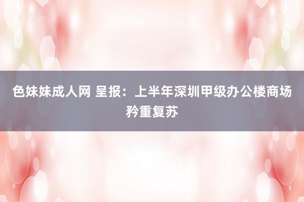 色妹妹成人网 呈报：上半年深圳甲级办公楼商场矜重复苏