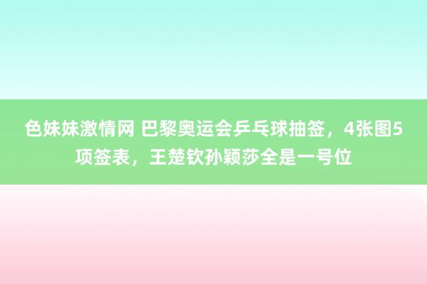 色妹妹激情网 巴黎奥运会乒乓球抽签，4张图5项签表，王楚钦孙颖莎全是一号位