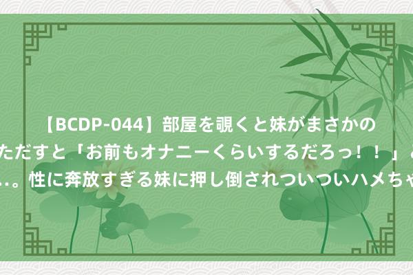 【BCDP-044】部屋を覗くと妹がまさかのアナルオナニー。問いただすと「お前もオナニーくらいするだろっ！！」と逆に襲われたボク…。性に奔放すぎる妹に押し倒されついついハメちゃった近親性交12編 奥运“首金”被一家公司拿下？巴赫点赞阿里云带飞巴黎奥运