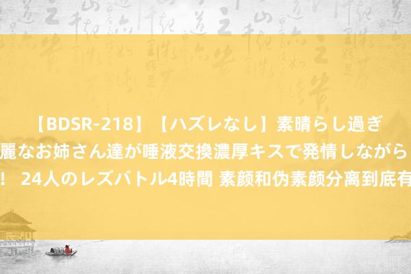 【BDSR-218】【ハズレなし】素晴らし過ぎる美女レズ。 ガチで綺麗なお姉さん達が唾液交換濃厚キスで発情しながらイキまくる！ 24人のレズバトル4時間 素颜和伪素颜分离到底有多大？看完后我才懂得，你也能领有