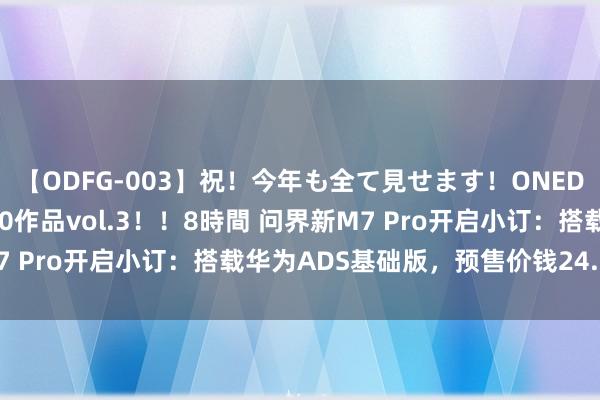 【ODFG-003】祝!今年も全て見せます!ONEDAFULL1年の軌跡全60作品vol.3!!8時間 问界新M7 Pro开启小订:搭载华为ADS基础版,预售价钱24.98万元起
