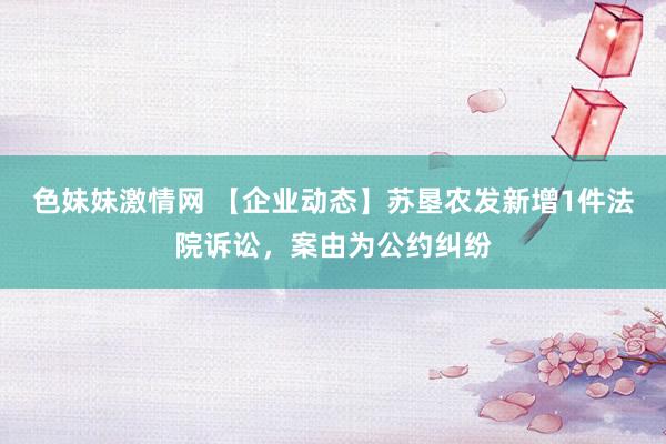 色妹妹激情网 【企业动态】苏垦农发新增1件法院诉讼,案由为公约纠纷