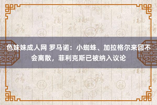色妹妹成人网 罗马诺:小蜘蛛、加拉格尔来回不会离散,菲利克斯已被纳入议论