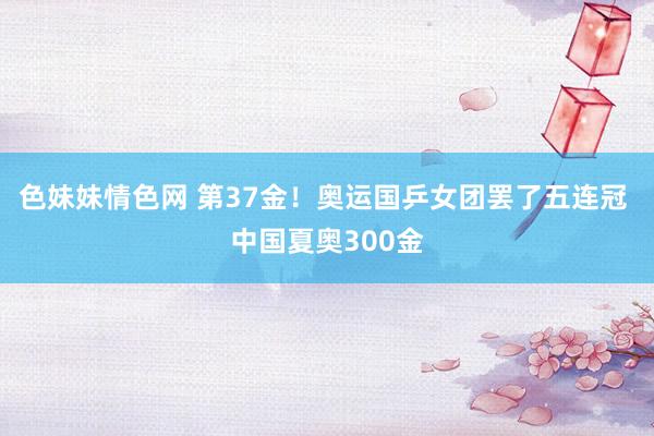 色妹妹情色网 第37金！奥运国乒女团罢了五连冠 中国夏奥300金