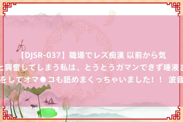 【DJSR-037】職場でレズ痴漢 以前から気になるあの娘を見つけると興奮してしまう私は、とうとうガマンできず唾液まみれでディープキスをしてオマ●コも舐めまくっちゃいました！！ 波音的延误形成被困在外洋空间站的宇航员难题过活