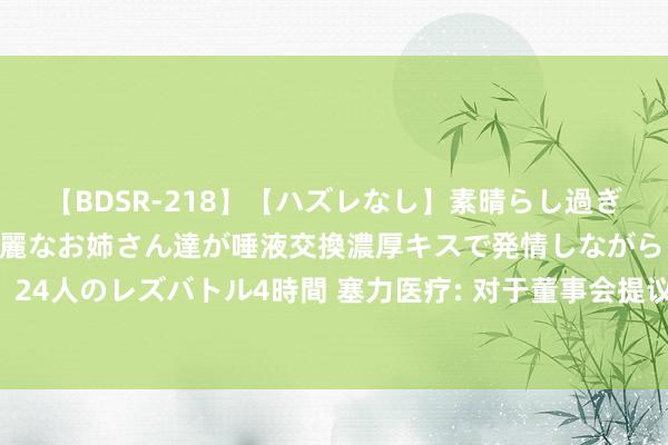 【BDSR-218】【ハズレなし】素晴らし過ぎる美女レズ。 ガチで綺麗なお姉さん達が唾液交換濃厚キスで発情しながらイキまくる! 24人のレズバトル4時間 塞力医疗: 对于董事会提议向下修正“塞力转债”转股价钱的公告