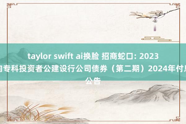 taylor swift ai换脸 招商蛇口: 2023年面向专科投资者公建设行公司债券(第二期)2024年付息公告