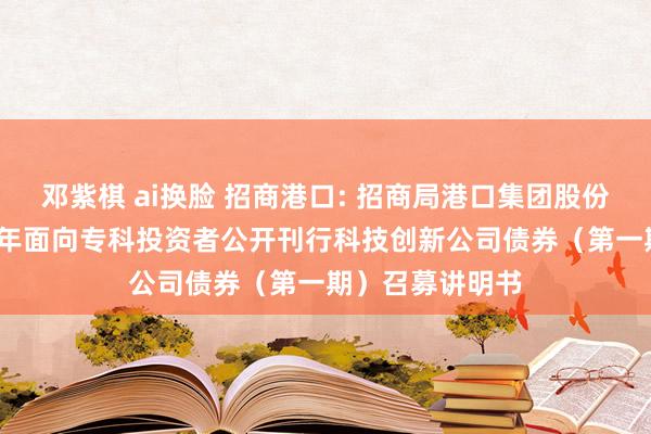 邓紫棋 ai换脸 招商港口: 招商局港口集团股份有限公司2024年面向专科投资者公开刊行科技创新公司债券(第一期)召募讲明书