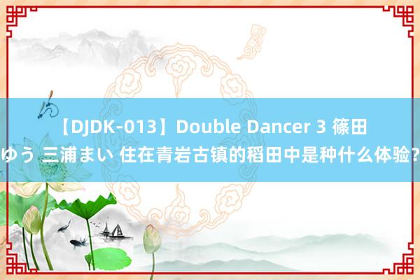 【DJDK-013】Double Dancer 3 篠田ゆう 三浦まい 住在青岩古镇的稻田中是种什么体验?