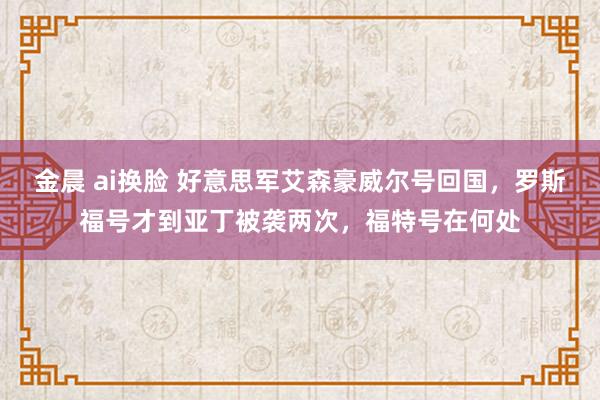 金晨 ai换脸 好意思军艾森豪威尔号回国，罗斯福号才到亚丁被袭两次，福特号在何处