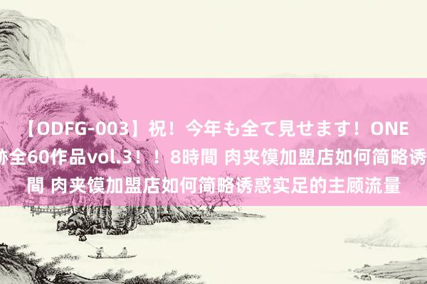 【ODFG-003】祝！今年も全て見せます！ONEDAFULL1年の軌跡全60作品vol.3！！8時間 肉夹馍加盟店如何简略诱惑实足的主顾流量