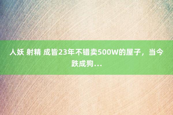 人妖 射精 成皆23年不错卖500W的屋子,当今跌成狗…