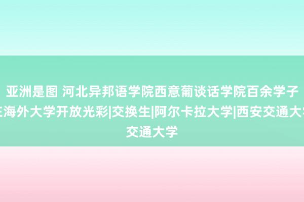 亚洲是图 河北异邦语学院西意葡谈话学院百余学子在海外大学开放光彩|交换生|阿尔卡拉大学|西安交通大学