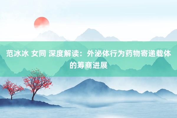 范冰冰 女同 深度解读:外泌体行为药物寄递载体的筹商进展
