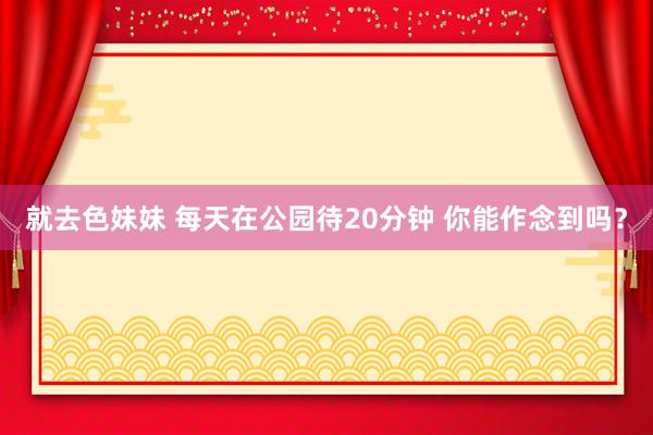 就去色妹妹 每天在公园待20分钟 你能作念到吗？