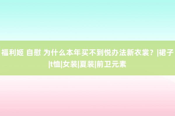 福利姬 自慰 为什么本年买不到悦办法新衣裳？|裙子|t恤|女装|夏装|前卫元素