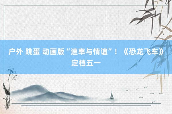 户外 跳蛋 动画版“速率与情谊”！《恐龙飞车》定档五一