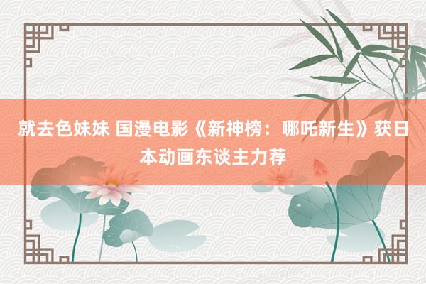 就去色妹妹 国漫电影《新神榜：哪吒新生》获日本动画东谈主力荐