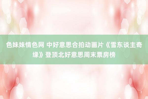色妹妹情色网 中好意思合拍动画片《雪东谈主奇缘》登顶北好意思周末票房榜