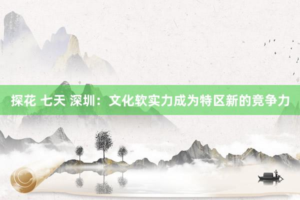 探花 七天 深圳：文化软实力成为特区新的竞争力