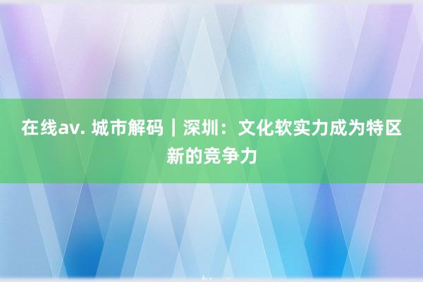 在线av. 城市解码｜深圳：文化软实力成为特区新的竞争力