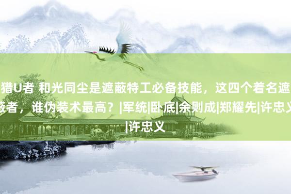 猎U者 和光同尘是遮蔽特工必备技能，这四个着名遮蔽者，谁伪装术最高？|军统|卧底|余则成|郑耀先|许忠义