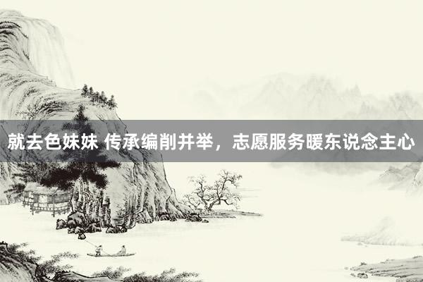 就去色妹妹 传承编削并举，志愿服务暖东说念主心