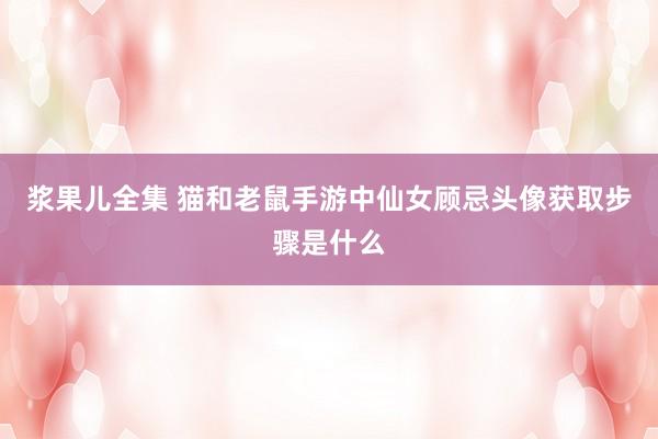 浆果儿全集 猫和老鼠手游中仙女顾忌头像获取步骤是什么