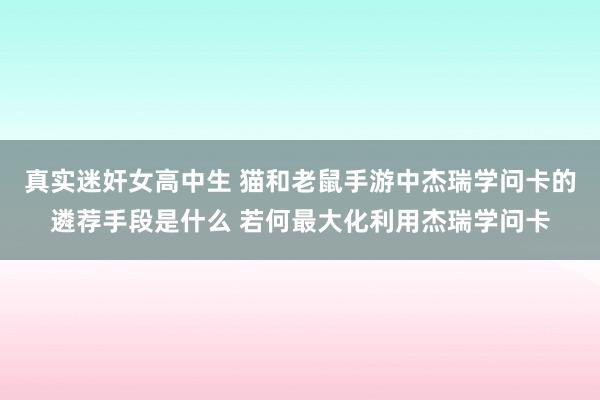 真实迷奸女高中生 猫和老鼠手游中杰瑞学问卡的遴荐手段是什么 若何最大化利用杰瑞学问卡