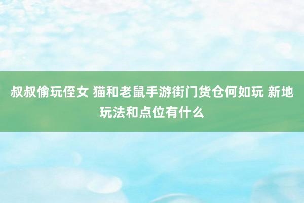 叔叔偷玩侄女 猫和老鼠手游街门货仓何如玩 新地玩法和点位有什么