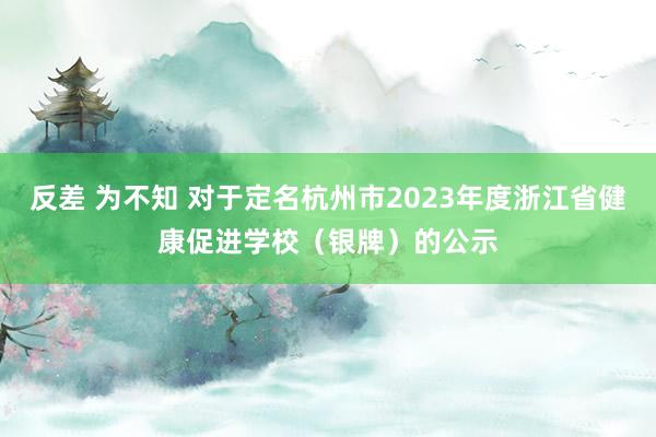 反差 为不知 对于定名杭州市2023年度浙江省健康促进学校（银牌）的公示