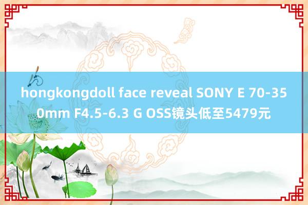 hongkongdoll face reveal SONY E 70-350mm F4.5-6.3 G OSS镜头低至5479元
