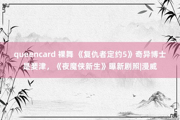 queencard 裸舞 《复仇者定约5》奇异博士是要津，《夜魔侠新生》曝新剧照|漫威