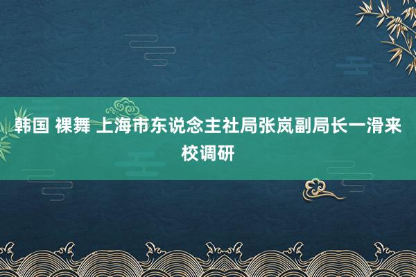 韩国 裸舞 上海市东说念主社局张岚副局长一滑来校调研
