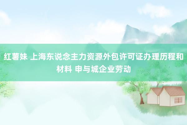 红薯妹 上海东说念主力资源外包许可证办理历程和材料 申与城企业劳动