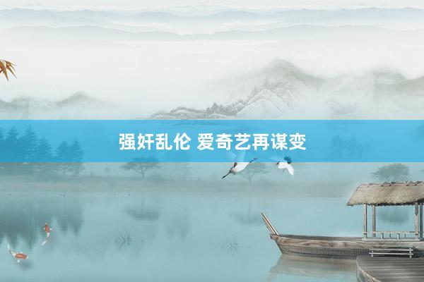 强奸乱伦 爱奇艺再谋变