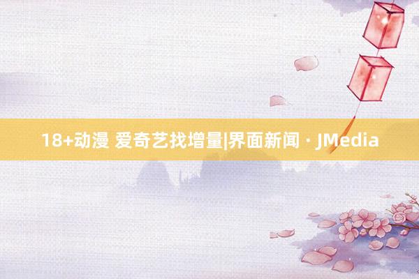 18+动漫 爱奇艺找增量|界面新闻 · JMedia