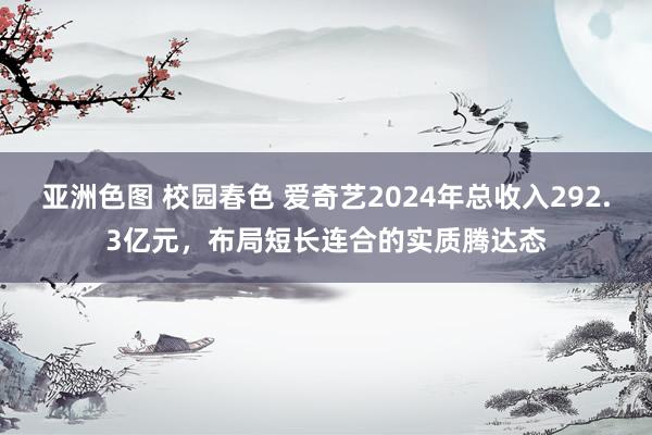 亚洲色图 校园春色 爱奇艺2024年总收入292.3亿元，布局短长连合的实质腾达态