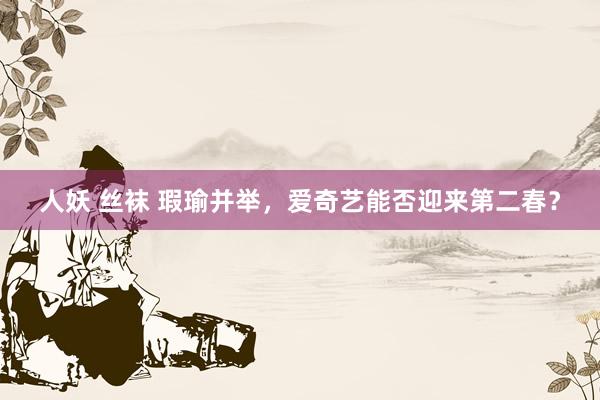 人妖 丝袜 瑕瑜并举，爱奇艺能否迎来第二春？