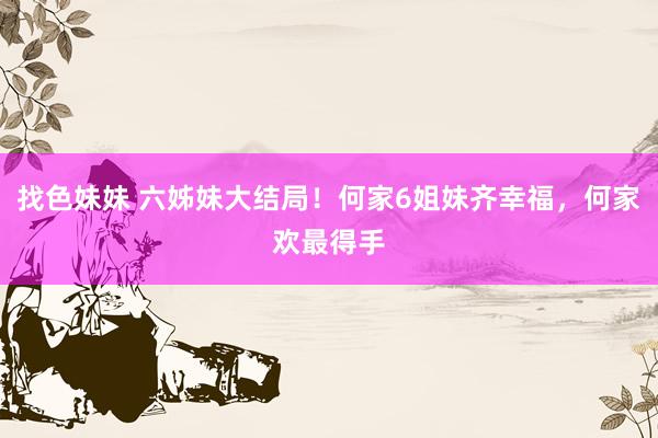 找色妹妹 六姊妹大结局！何家6姐妹齐幸福，何家欢最得手