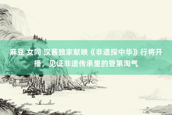 麻豆 女同 汉酱独家献映《非遗探中华》行将开播，见证非遗传承里的登第淘气