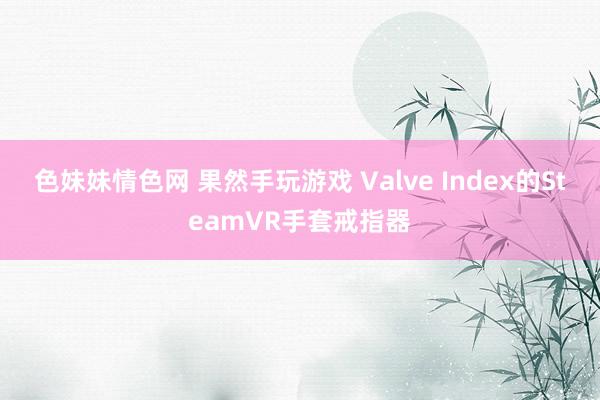 色妹妹情色网 果然手玩游戏 Valve Index的SteamVR手套戒指器