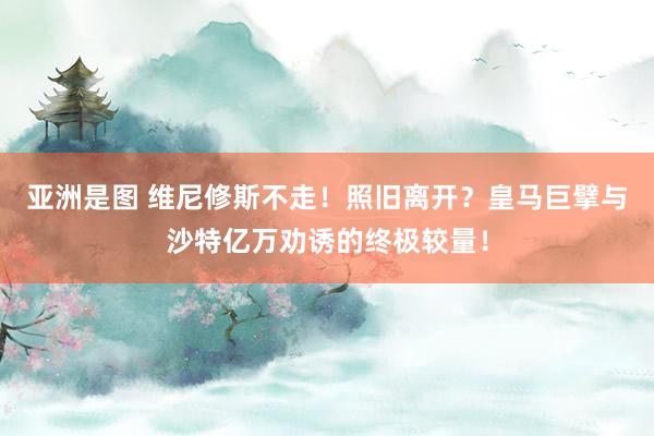 亚洲是图 维尼修斯不走！照旧离开？皇马巨擘与沙特亿万劝诱的终极较量！