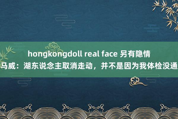 hongkongdoll real face 另有隐情？马威：湖东说念主取消走动，并不是因为我体检没通过
