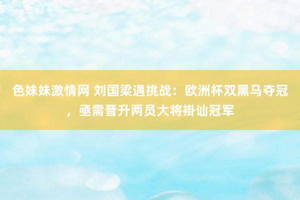色妹妹激情网 刘国梁遇挑战：欧洲杯双黑马夺冠，亟需晋升两员大将褂讪冠军