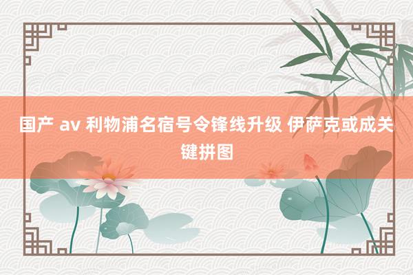 国产 av 利物浦名宿号令锋线升级 伊萨克或成关键拼图