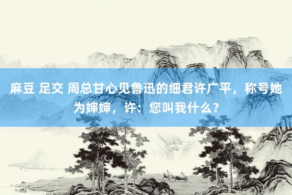 麻豆 足交 周总甘心见鲁迅的细君许广平，称号她为婶婶，许：您叫我什么？