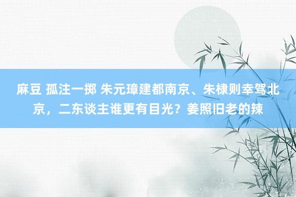 麻豆 孤注一掷 朱元璋建都南京、朱棣则幸驾北京，二东谈主谁更有目光？姜照旧老的辣